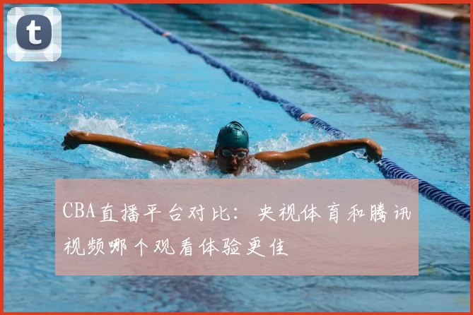 CBA直播平台对比：央视体育和腾讯视频哪个观看体验更佳
