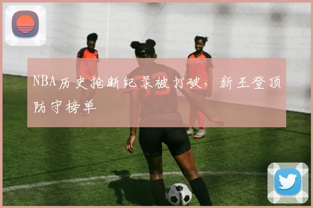NBA历史抢断纪录被打破，新王登顶防守榜单