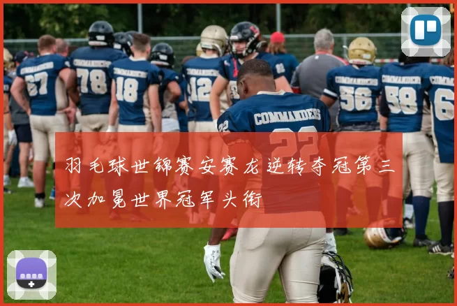 羽毛球世锦赛安赛龙逆转夺冠第三次加冕世界冠军头衔