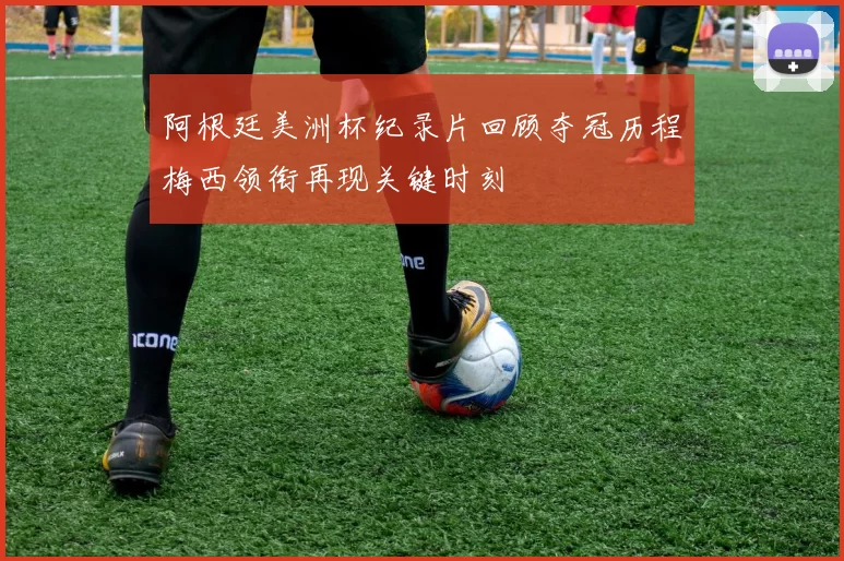 阿根廷美洲杯纪录片回顾夺冠历程梅西领衔再现关键时刻