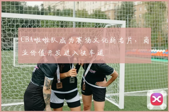 CBA啦啦队成为赛场文化新名片，商业价值开发进入快车道