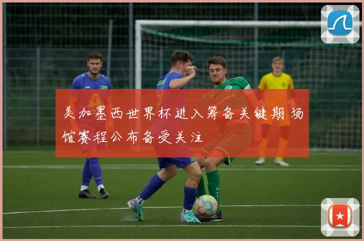 美加墨西世界杯进入筹备关键期 场馆赛程公布备受关注