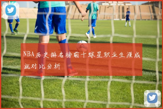 NBA历史排名榜前十球星职业生涯成就对比分析
