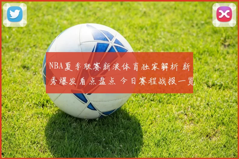 NBA夏季联赛新浪体育独家解析 新秀爆发看点盘点 今日赛程战报一览