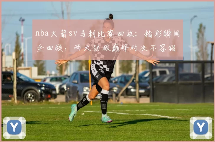 nba火箭sv马刺比赛回放：精彩瞬间全回顾，两大劲旅巅峰对决不容错过！