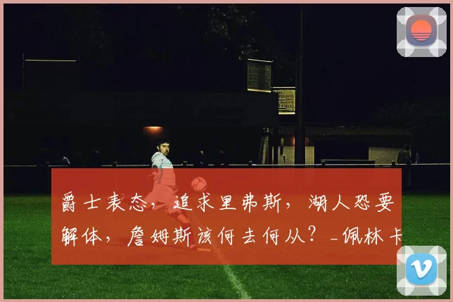 爵士表态，追求里弗斯，湖人恐要解体，詹姆斯该何去何从？_佩林卡_球员_对手