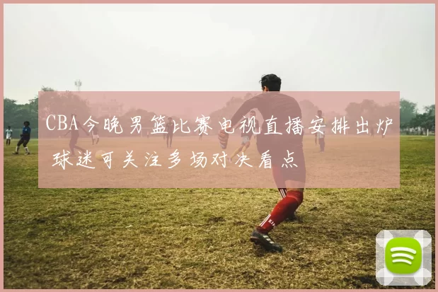 CBA今晚男篮比赛电视直播安排出炉 球迷可关注多场对决看点