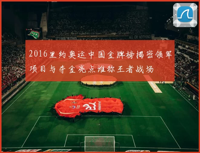 2016里约奥运中国金牌榜揭密领军项目与夺金亮点谁称王者战场