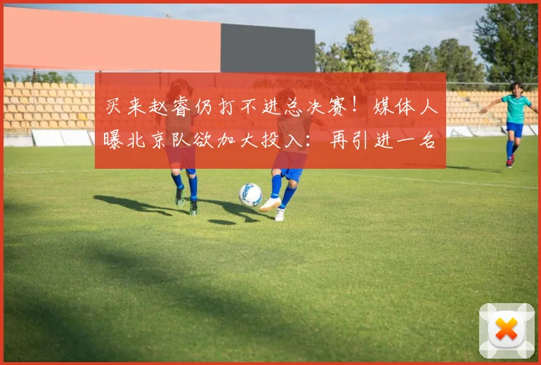 买来赵睿仍打不进总决赛！媒体人曝北京队欲加大投入：再引进一名国手