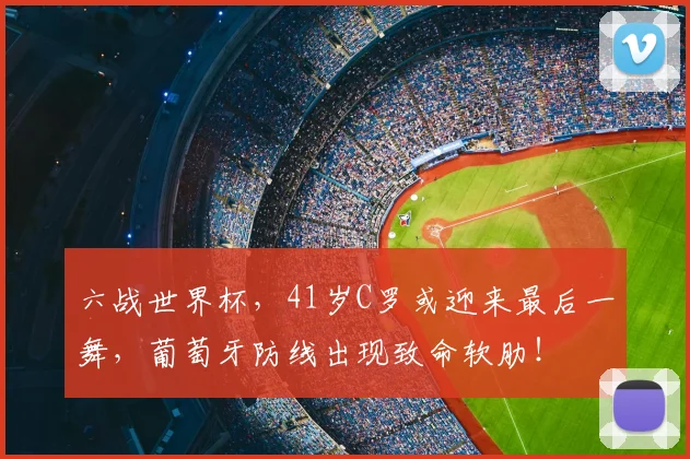 六战世界杯，41岁C罗或迎来最后一舞，葡萄牙防线出现致命软肋！