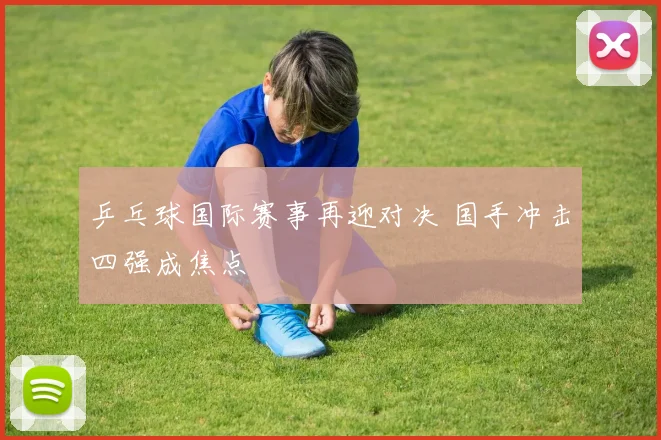 乒乓球国际赛事再迎对决 国手冲击四强成焦点