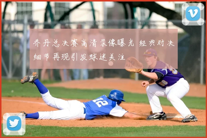 乔丹总决赛高清录像曝光 经典对决细节再现引发球迷关注