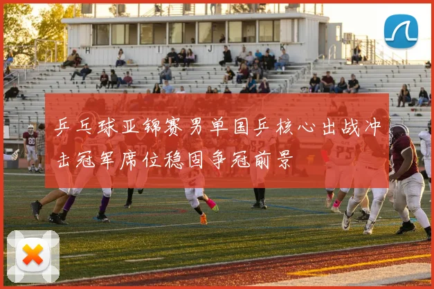 乒乓球亚锦赛男单国乒核心出战冲击冠军席位稳固争冠前景