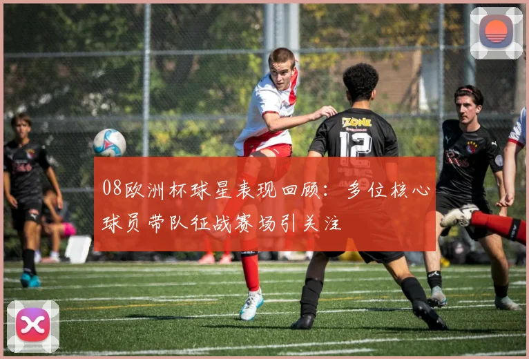 08欧洲杯球星表现回顾:多位核心球员带队征战赛场引关注