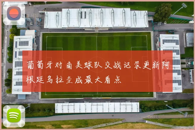 葡萄牙对南美球队交战记录更新阿根廷乌拉圭成最大看点