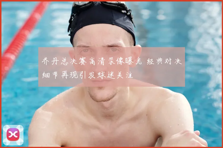 乔丹总决赛高清录像曝光 经典对决细节再现引发球迷关注