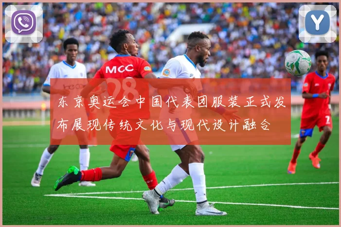 东京奥运会中国代表团服装正式发布展现传统文化与现代设计融合